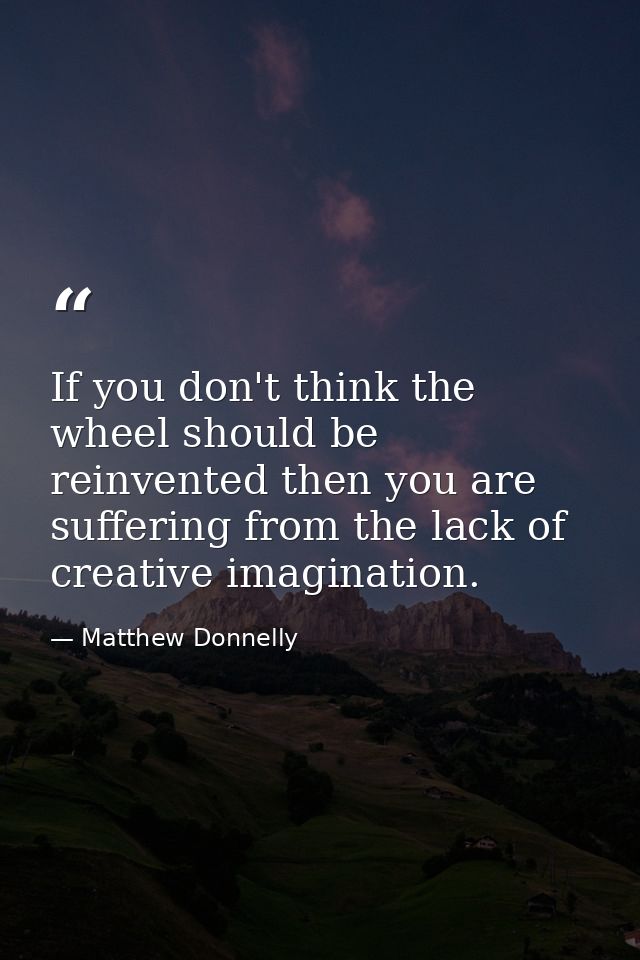 If you don't think the wheel should be reinvented then you are suffering from the lack of creative imagination. — Matthew Donnelly