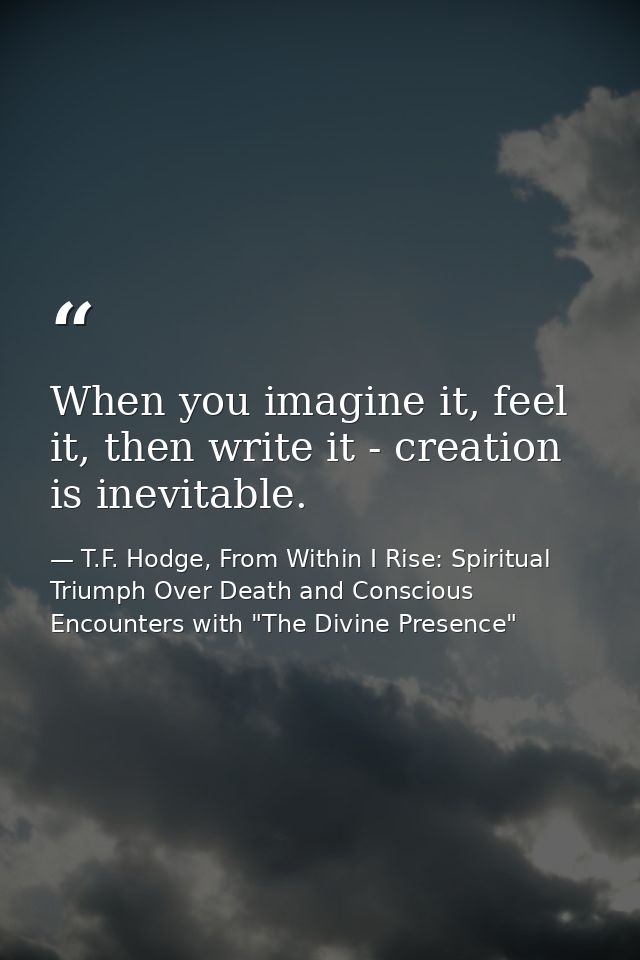 When you imagine it, feel it, then write it - creation is inevitable. — T.F. Hodge, From Within I Rise: Spiritual Triumph Over Death and Conscious Encounters with "The Divine Presence"