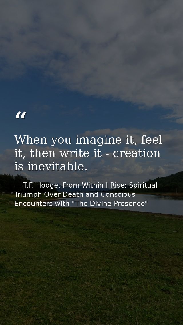 When you imagine it, feel it, then write it - creation is inevitable. — T.F. Hodge, From Within I Rise: Spiritual Triumph Over Death and Conscious Encounters with "The Divine Presence"