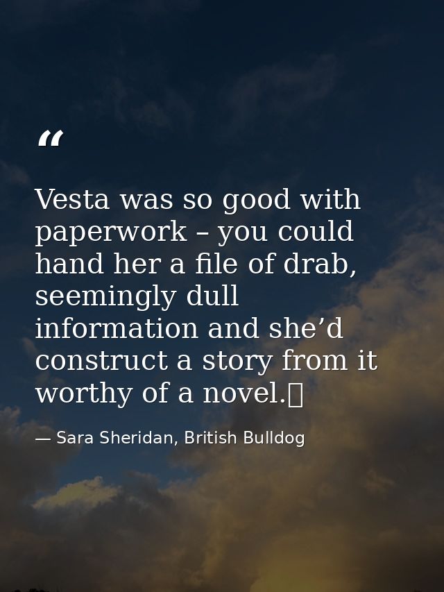 Vesta was so good with paperwork – you could hand her a file of drab, seemingly dull information and she’d construct a s — Sara Sheridan, British Bulldog