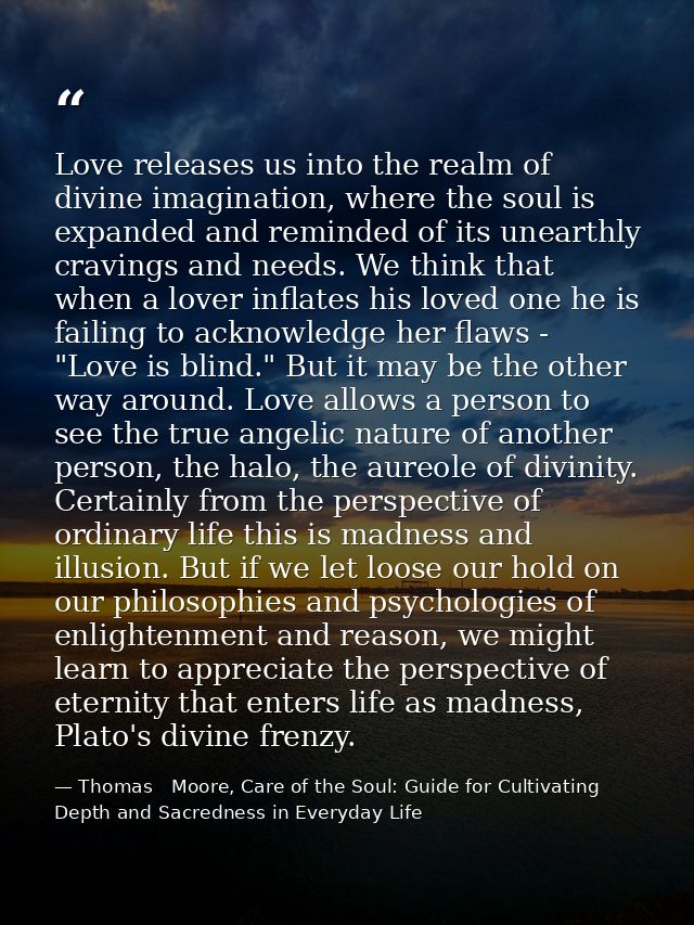 Love releases us into the realm of divine imagination, where the soul is expanded and reminded of its unearthly cravings — Thomas   Moore, Care of the Soul: Guide for Cultivating Depth and Sacredness in Everyday Life