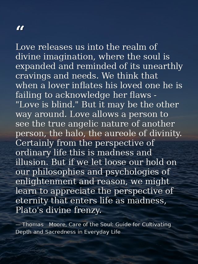 Love releases us into the realm of divine imagination, where the soul is expanded and reminded of its unearthly cravings — Thomas   Moore, Care of the Soul: Guide for Cultivating Depth and Sacredness in Everyday Life
