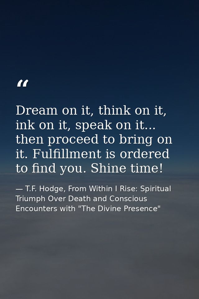 Dream on it, think on it, ink on it, speak on it... then proceed to bring on it. Fulfillment is ordered to find you. Shi — T.F. Hodge, From Within I Rise: Spiritual Triumph Over Death and Conscious Encounters with "The Divine Presence"