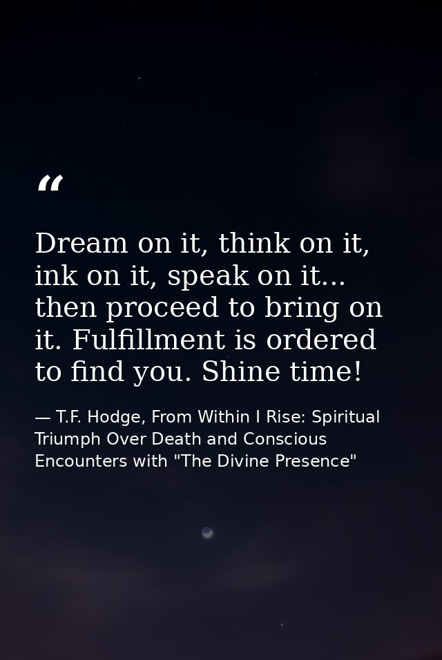 Dream on it, think on it, ink on it, speak on it... then proceed to bring on it. Fulfillment is ordered to find you. Shi — T.F. Hodge, From Within I Rise: Spiritual Triumph Over Death and Conscious Encounters with "The Divine Presence"