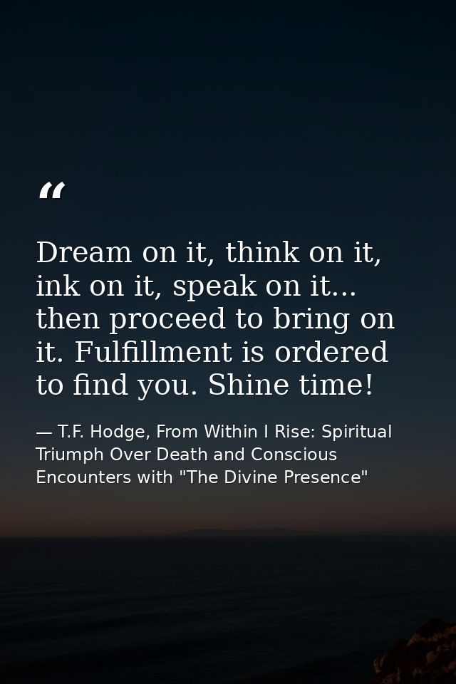 Dream on it, think on it, ink on it, speak on it... then proceed to bring on it. Fulfillment is ordered to find you. Shi — T.F. Hodge, From Within I Rise: Spiritual Triumph Over Death and Conscious Encounters with "The Divine Presence"