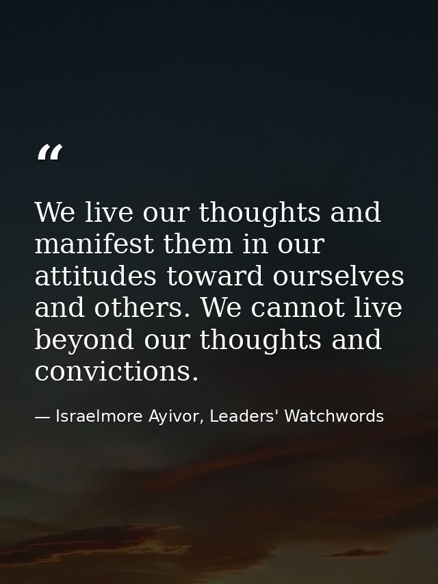 We live our thoughts and manifest them in our attitudes toward ourselves and others. We cannot live beyond our thoughts  — Israelmore Ayivor, Leaders' Watchwords