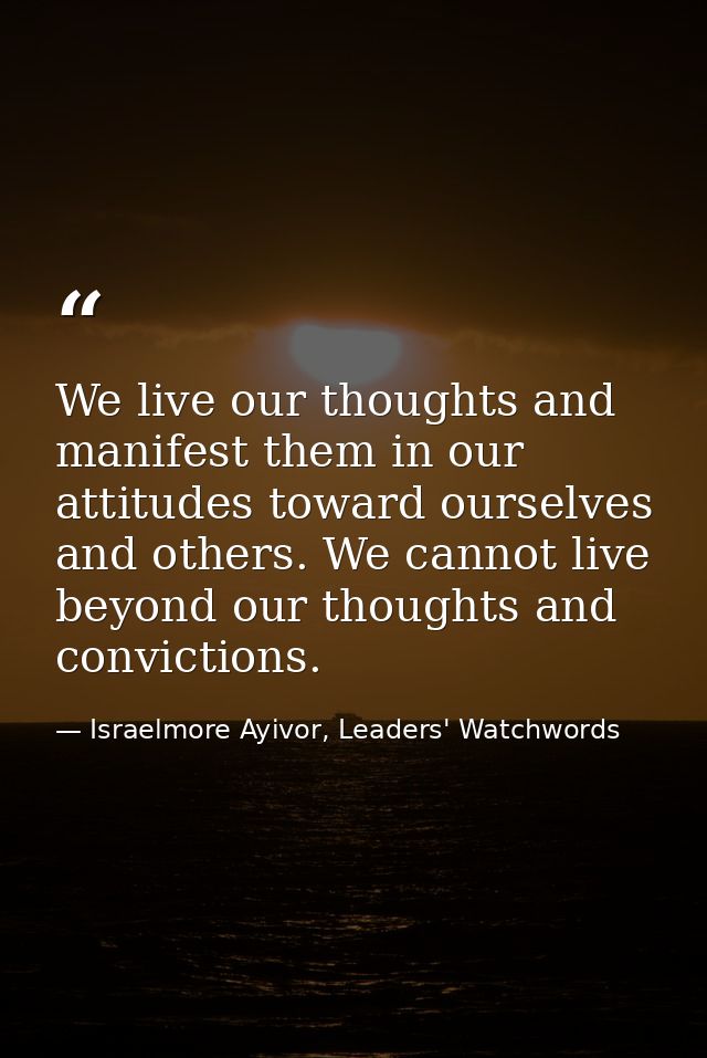 We live our thoughts and manifest them in our attitudes toward ourselves and others. We cannot live beyond our thoughts  — Israelmore Ayivor, Leaders' Watchwords