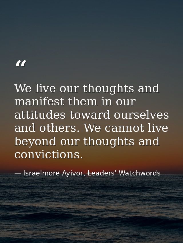 We live our thoughts and manifest them in our attitudes toward ourselves and others. We cannot live beyond our thoughts  — Israelmore Ayivor, Leaders' Watchwords