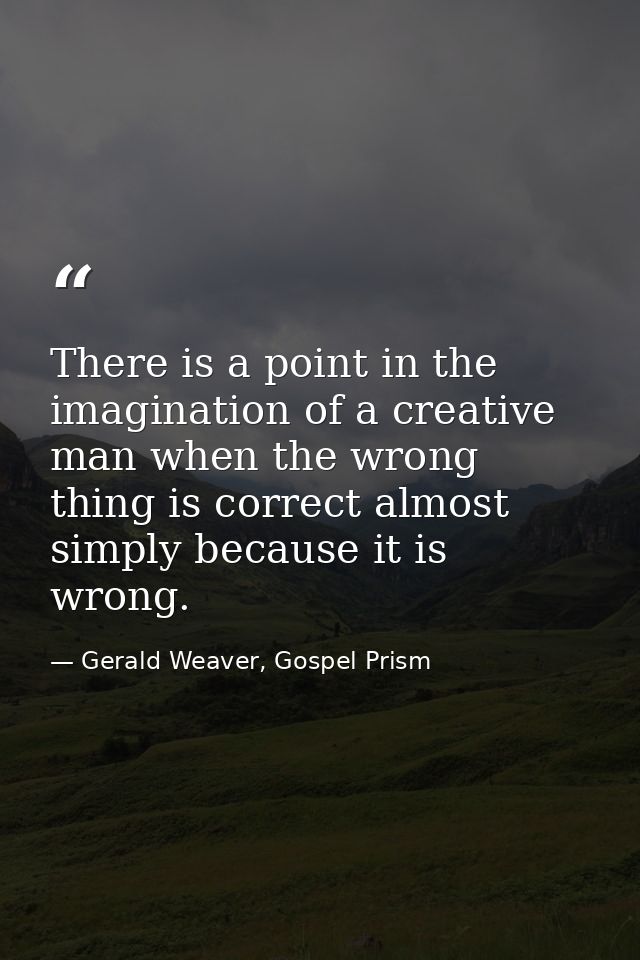 There is a point in the imagination of a creative man when the wrong thing is correct almost simply because it is wrong. — Gerald Weaver, Gospel Prism