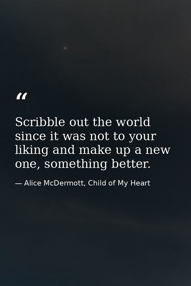 Scribble out the world since it was not to your liking and make up a new one, something better. — Alice McDermott, Child of My Heart