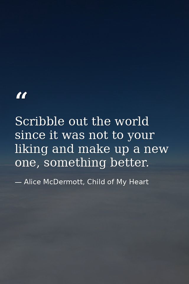 Scribble out the world since it was not to your liking and make up a new one, something better. — Alice McDermott, Child of My Heart