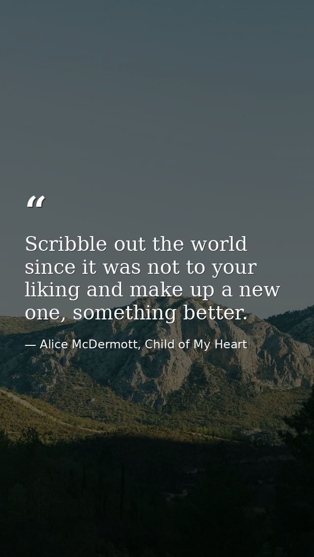 Scribble out the world since it was not to your liking and make up a new one, something better. — Alice McDermott, Child of My Heart