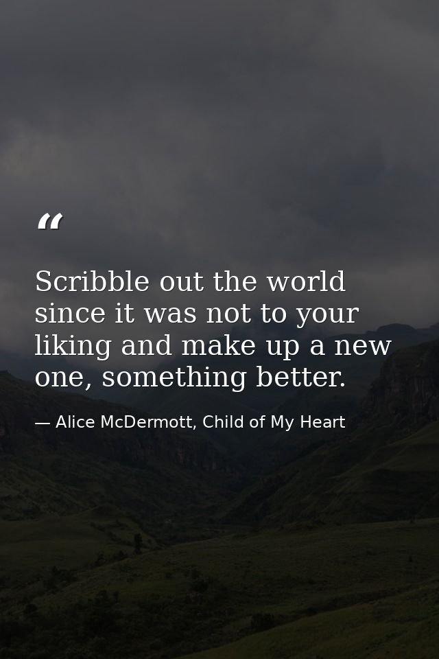 Scribble out the world since it was not to your liking and make up a new one, something better. — Alice McDermott, Child of My Heart
