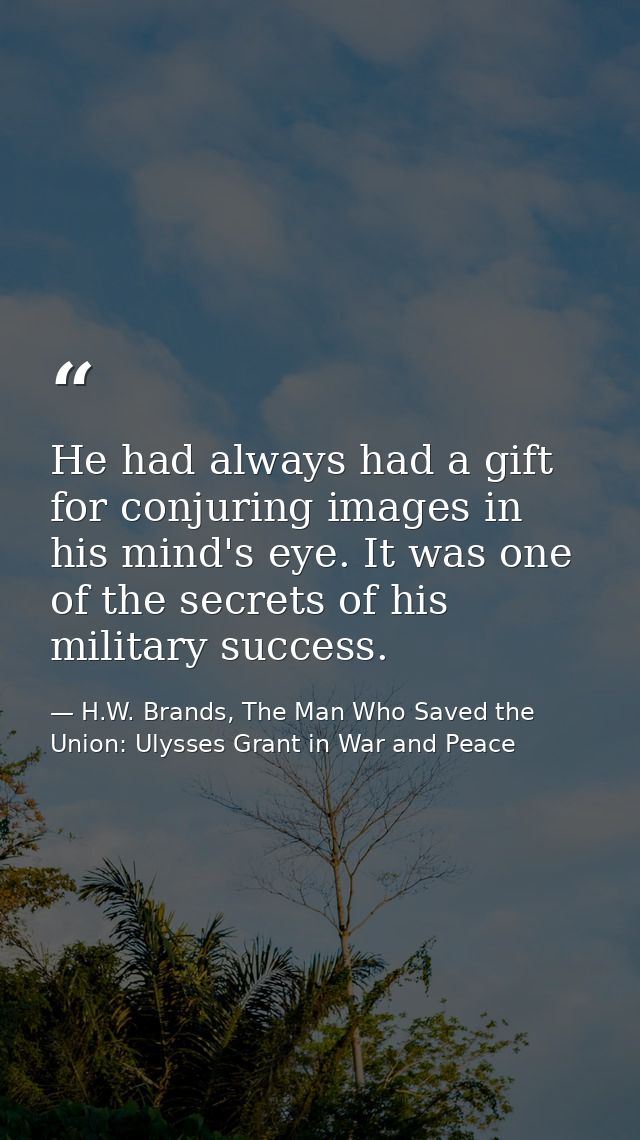 He had always had a gift for conjuring images in his mind's eye. It was one of the secrets of his military success. — H.W. Brands, The Man Who Saved the Union: Ulysses Grant in War and Peace