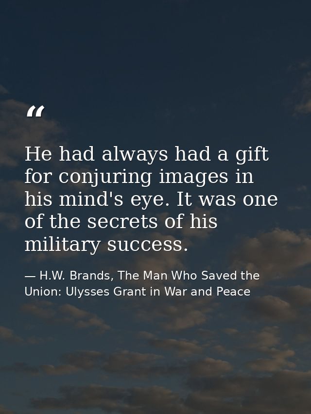 He had always had a gift for conjuring images in his mind's eye. It was one of the secrets of his military success. — H.W. Brands, The Man Who Saved the Union: Ulysses Grant in War and Peace