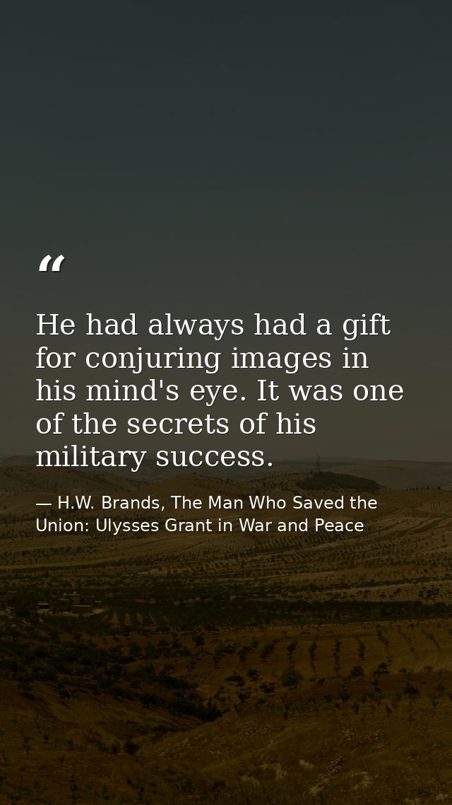He had always had a gift for conjuring images in his mind's eye. It was one of the secrets of his military success. — H.W. Brands, The Man Who Saved the Union: Ulysses Grant in War and Peace