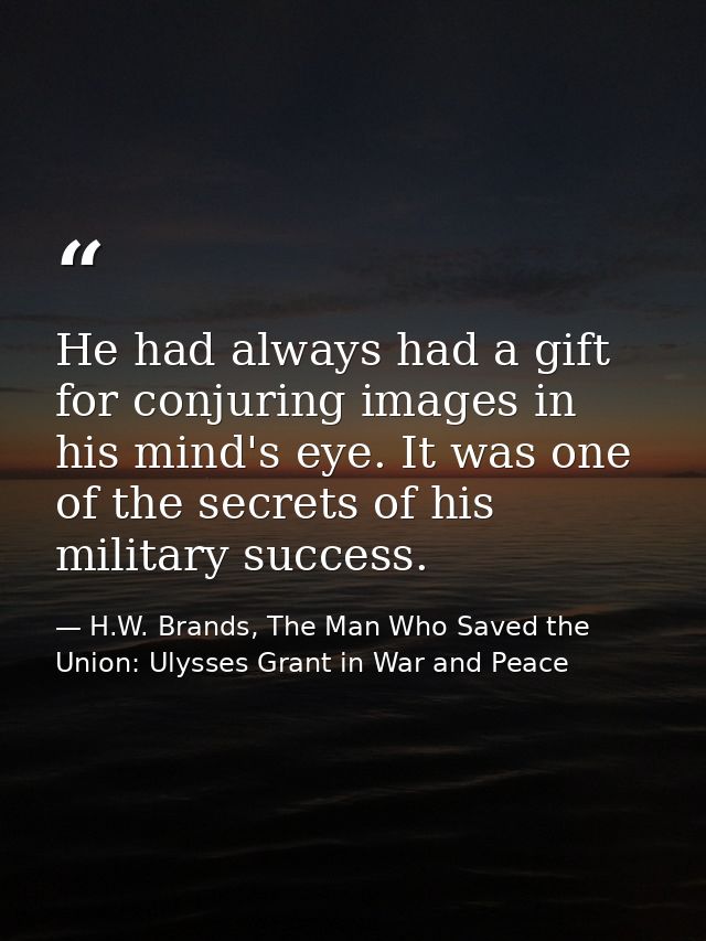 He had always had a gift for conjuring images in his mind's eye. It was one of the secrets of his military success. — H.W. Brands, The Man Who Saved the Union: Ulysses Grant in War and Peace