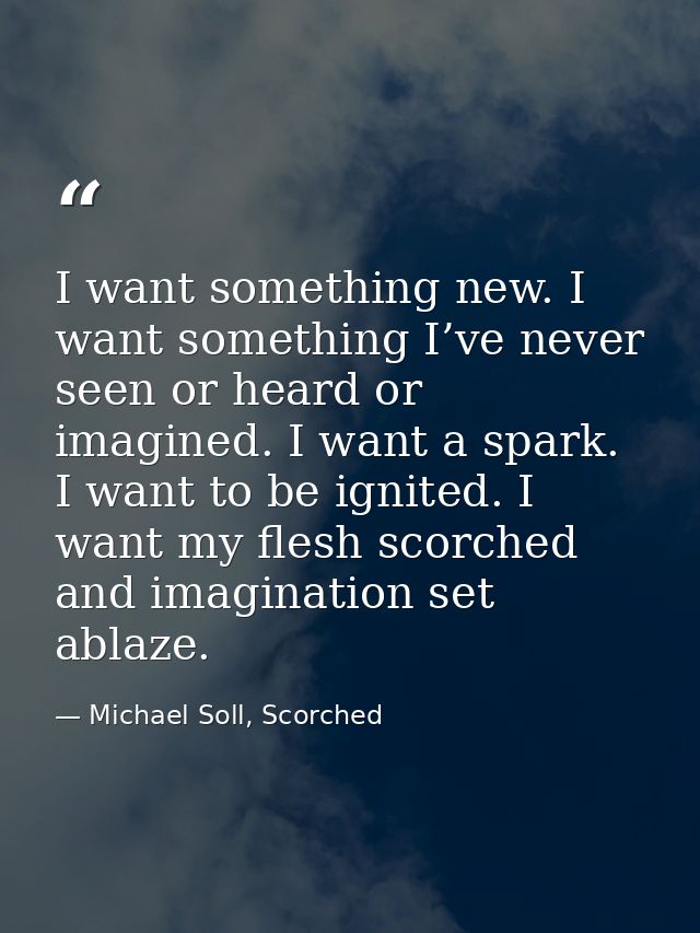 I want something new. I want something I’ve never seen or heard or imagined. I want a spark. I want to be ignited. I wan — Michael Soll, Scorched