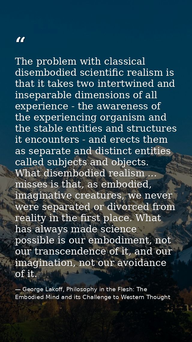 The problem with classical disembodied scientific realism is that it takes two intertwined and inseparable dimensions of — George Lakoff, Philosophy in the Flesh: The Embodied Mind and its Challenge to Western Thought