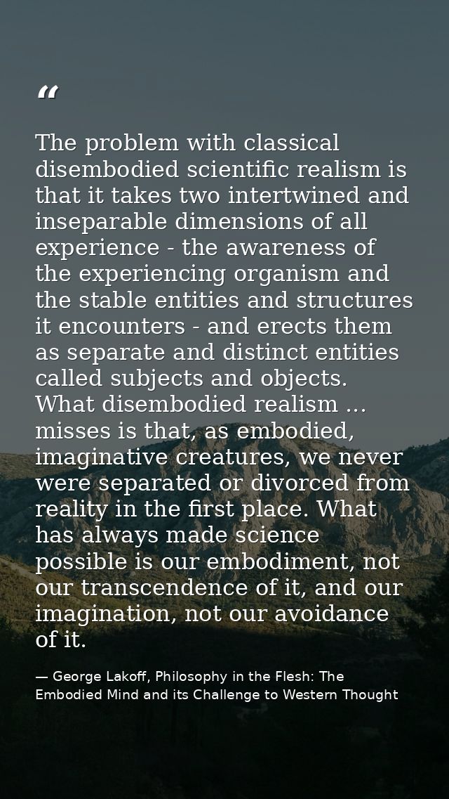 The problem with classical disembodied scientific realism is that it takes two intertwined and inseparable dimensions of — George Lakoff, Philosophy in the Flesh: The Embodied Mind and its Challenge to Western Thought