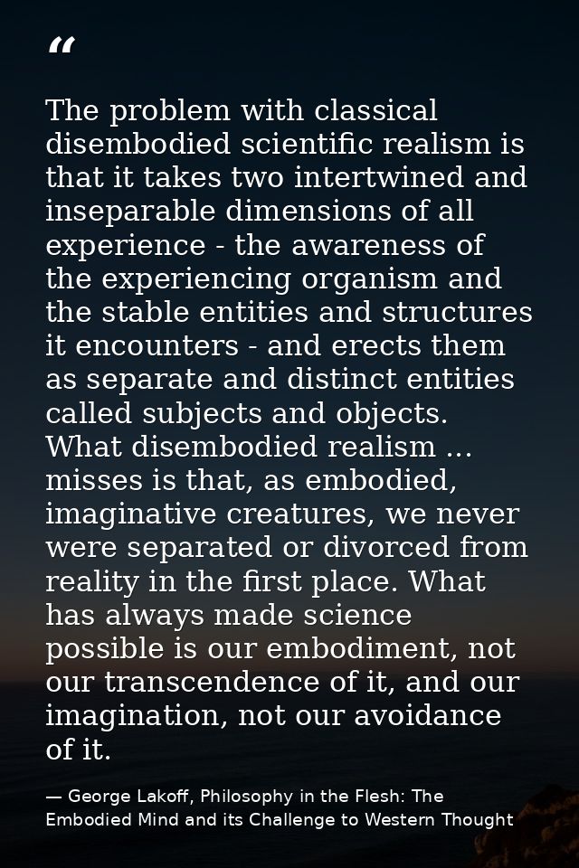 The problem with classical disembodied scientific realism is that it takes two intertwined and inseparable dimensions of — George Lakoff, Philosophy in the Flesh: The Embodied Mind and its Challenge to Western Thought