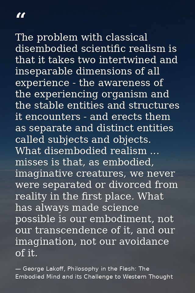 The problem with classical disembodied scientific realism is that it takes two intertwined and inseparable dimensions of — George Lakoff, Philosophy in the Flesh: The Embodied Mind and its Challenge to Western Thought