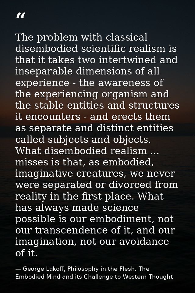 The problem with classical disembodied scientific realism is that it takes two intertwined and inseparable dimensions of — George Lakoff, Philosophy in the Flesh: The Embodied Mind and its Challenge to Western Thought