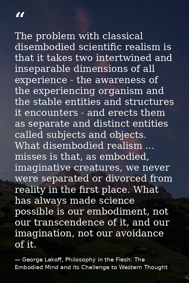 The problem with classical disembodied scientific realism is that it takes two intertwined and inseparable dimensions of — George Lakoff, Philosophy in the Flesh: The Embodied Mind and its Challenge to Western Thought