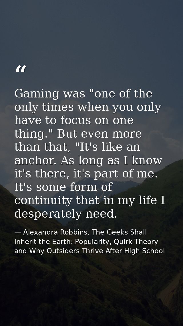 Gaming was "one of the only times when you only have to focus on one thing." But even more than that, "It's like an anch — Alexandra Robbins, The Geeks Shall Inherit the Earth: Popularity, Quirk Theory and Why Outsiders Thrive After High School