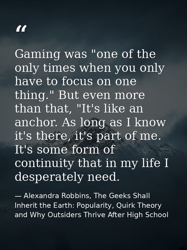 Gaming was "one of the only times when you only have to focus on one thing." But even more than that, "It's like an anch — Alexandra Robbins, The Geeks Shall Inherit the Earth: Popularity, Quirk Theory and Why Outsiders Thrive After High School