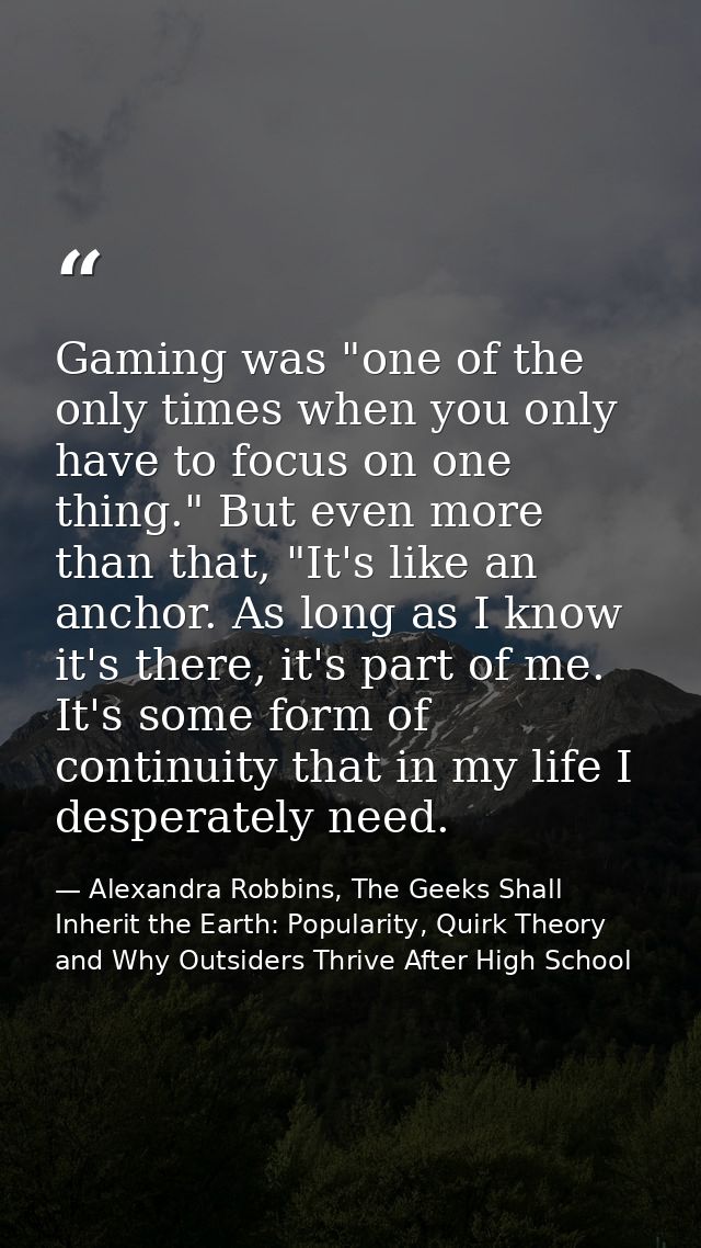 Gaming was "one of the only times when you only have to focus on one thing." But even more than that, "It's like an anch — Alexandra Robbins, The Geeks Shall Inherit the Earth: Popularity, Quirk Theory and Why Outsiders Thrive After High School