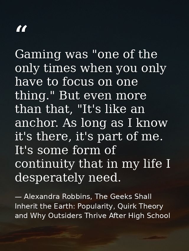 Gaming was "one of the only times when you only have to focus on one thing." But even more than that, "It's like an anch — Alexandra Robbins, The Geeks Shall Inherit the Earth: Popularity, Quirk Theory and Why Outsiders Thrive After High School