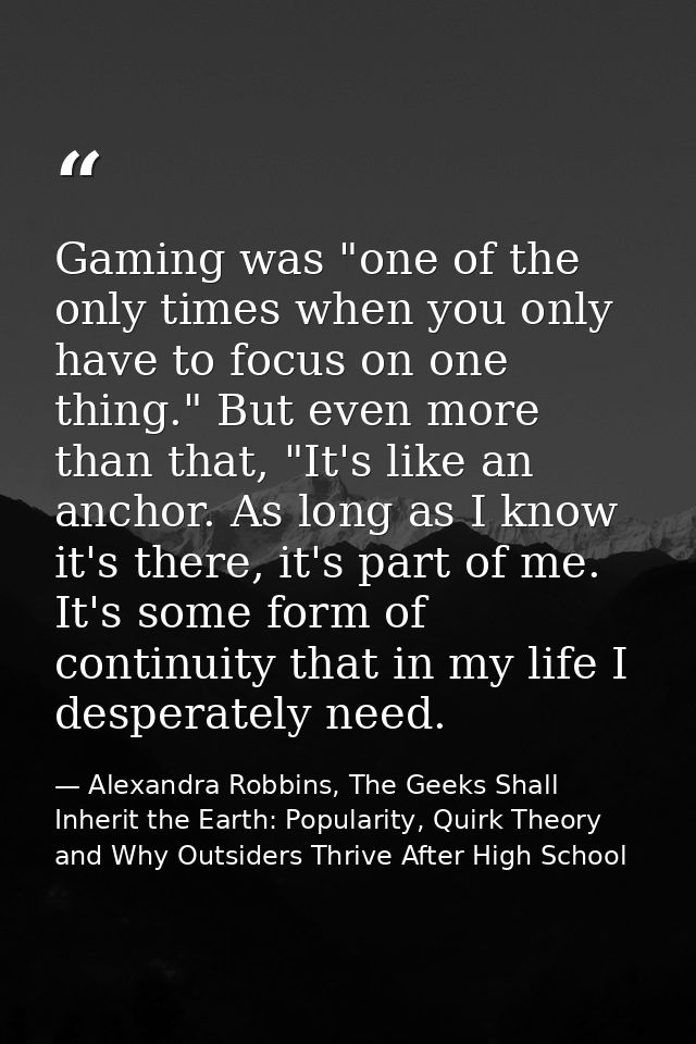 Gaming was "one of the only times when you only have to focus on one thing." But even more than that, "It's like an anch — Alexandra Robbins, The Geeks Shall Inherit the Earth: Popularity, Quirk Theory and Why Outsiders Thrive After High School