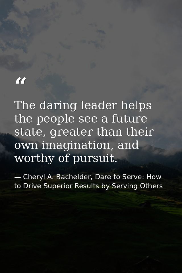 The daring leader helps the people see a future state, greater than their own imagination, and worthy of pursuit. — Cheryl A. Bachelder, Dare to Serve: How to Drive Superior Results by Serving Others
