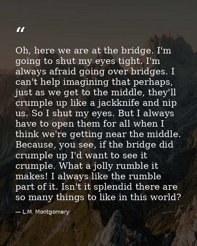 Oh, here we are at the bridge. I'm going to shut my eyes tight. I'm always afraid going over bridges. I can't help imagi — L.M. Montgomery