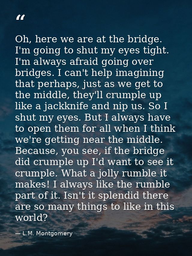 Oh, here we are at the bridge. I'm going to shut my eyes tight. I'm always afraid going over bridges. I can't help imagi — L.M. Montgomery