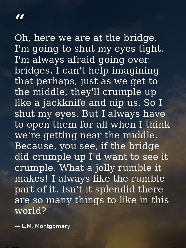 Oh, here we are at the bridge. I'm going to shut my eyes tight. I'm always afraid going over bridges. I can't help imagi — L.M. Montgomery