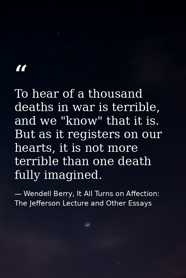 To hear of a thousand deaths in war is terrible, and we "know" that it is. But as it registers on our hearts, it is not  — Wendell Berry, It All Turns on Affection: The Jefferson Lecture and Other Essays