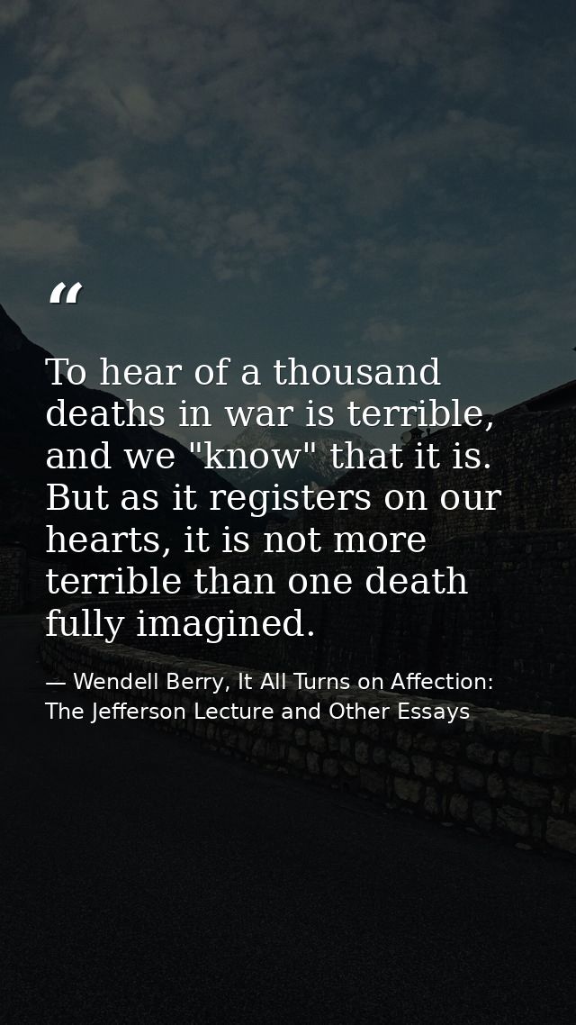 To hear of a thousand deaths in war is terrible, and we "know" that it is. But as it registers on our hearts, it is not  — Wendell Berry, It All Turns on Affection: The Jefferson Lecture and Other Essays