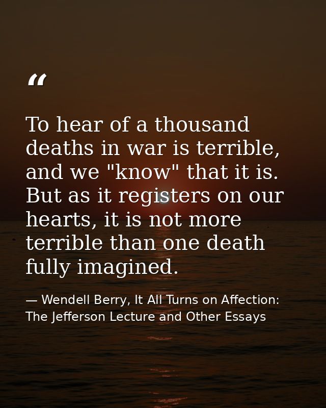 To hear of a thousand deaths in war is terrible, and we "know" that it is. But as it registers on our hearts, it is not  — Wendell Berry, It All Turns on Affection: The Jefferson Lecture and Other Essays