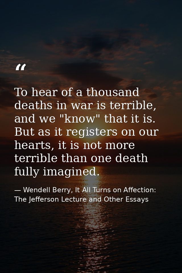 To hear of a thousand deaths in war is terrible, and we "know" that it is. But as it registers on our hearts, it is not  — Wendell Berry, It All Turns on Affection: The Jefferson Lecture and Other Essays