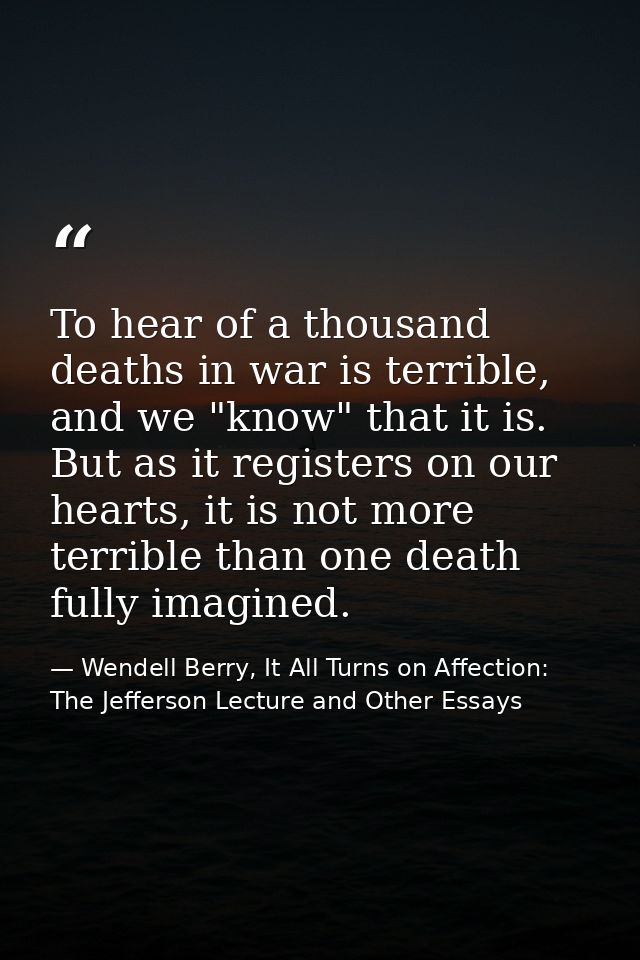To hear of a thousand deaths in war is terrible, and we "know" that it is. But as it registers on our hearts, it is not  — Wendell Berry, It All Turns on Affection: The Jefferson Lecture and Other Essays