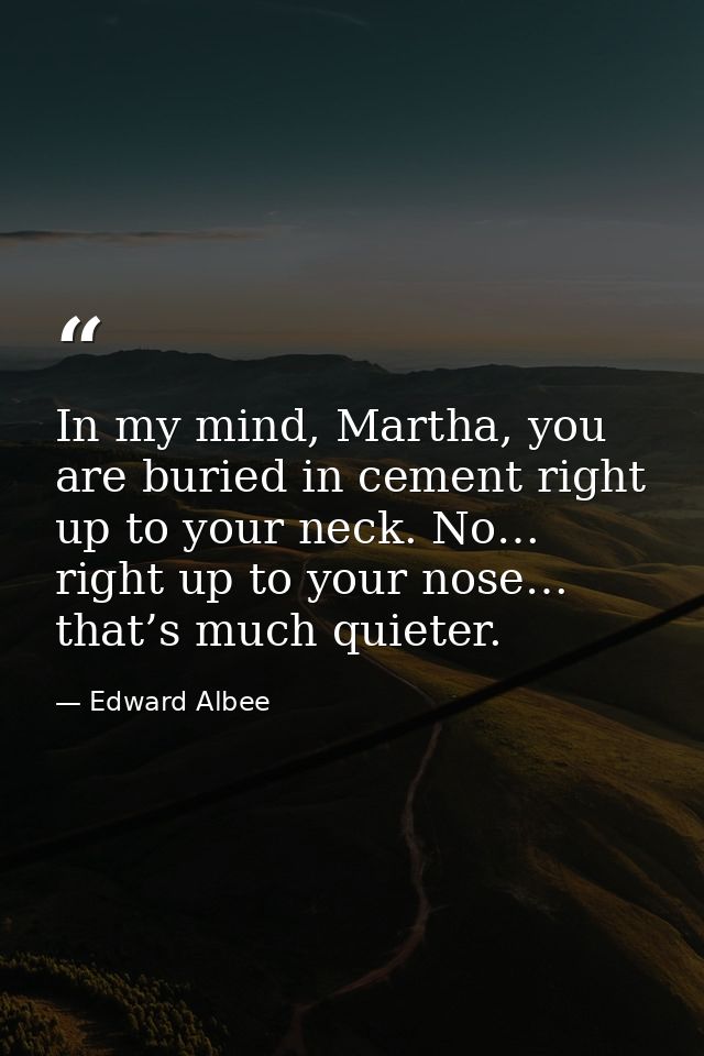 In my mind, Martha, you are buried in cement right up to your neck. No… right up to your nose… that’s much quieter. — Edward Albee