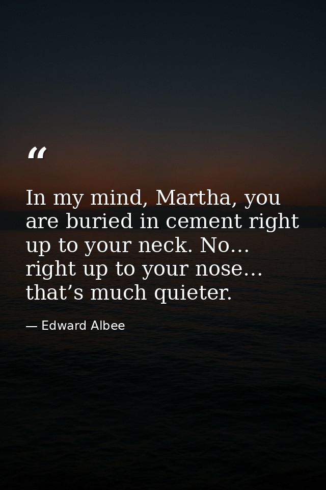 In my mind, Martha, you are buried in cement right up to your neck. No… right up to your nose… that’s much quieter. — Edward Albee