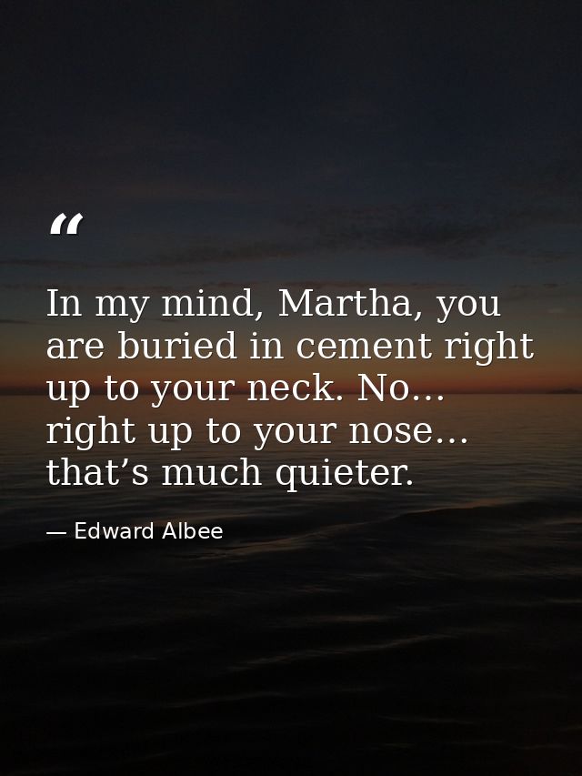 In my mind, Martha, you are buried in cement right up to your neck. No… right up to your nose… that’s much quieter. — Edward Albee