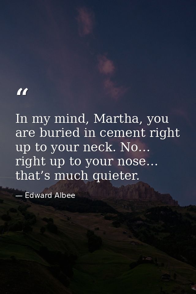 In my mind, Martha, you are buried in cement right up to your neck. No… right up to your nose… that’s much quieter. — Edward Albee