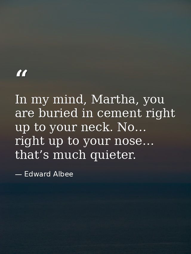 In my mind, Martha, you are buried in cement right up to your neck. No… right up to your nose… that’s much quieter. — Edward Albee