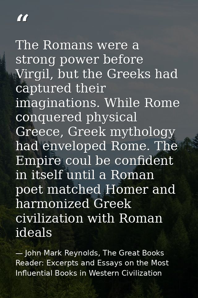 The Romans were a strong power before Virgil, but the Greeks had captured their imaginations. While Rome conquered physi — John Mark Reynolds, The Great Books Reader: Excerpts and Essays on the Most Influential Books in Western Civilization