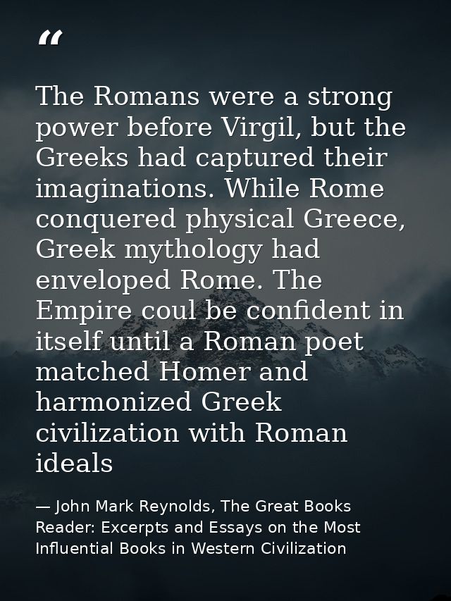 The Romans were a strong power before Virgil, but the Greeks had captured their imaginations. While Rome conquered physi — John Mark Reynolds, The Great Books Reader: Excerpts and Essays on the Most Influential Books in Western Civilization