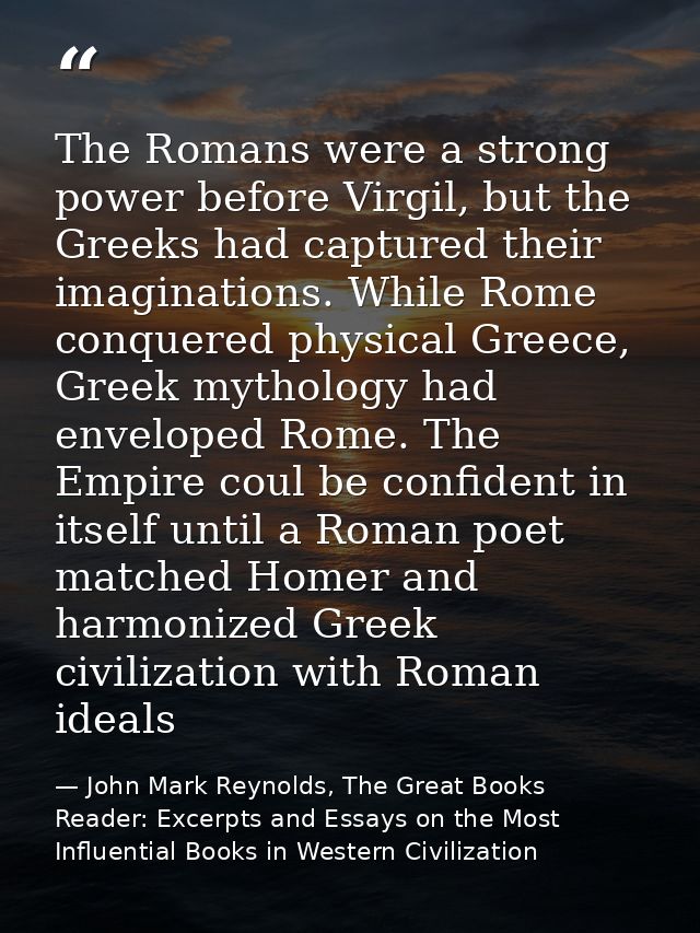 The Romans were a strong power before Virgil, but the Greeks had captured their imaginations. While Rome conquered physi — John Mark Reynolds, The Great Books Reader: Excerpts and Essays on the Most Influential Books in Western Civilization